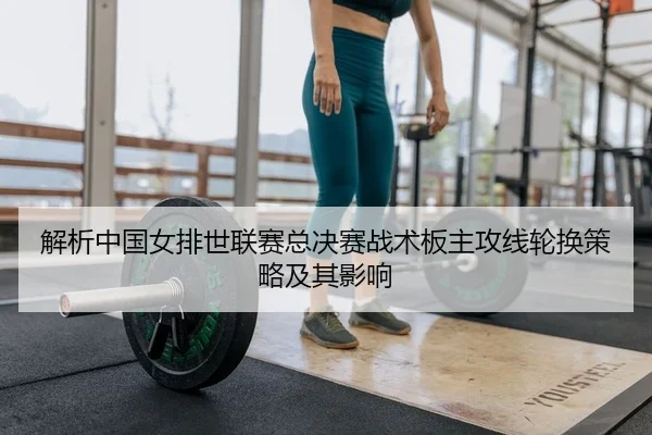 解析中国女排世联赛总决赛战术板主攻线轮换策略及其影响