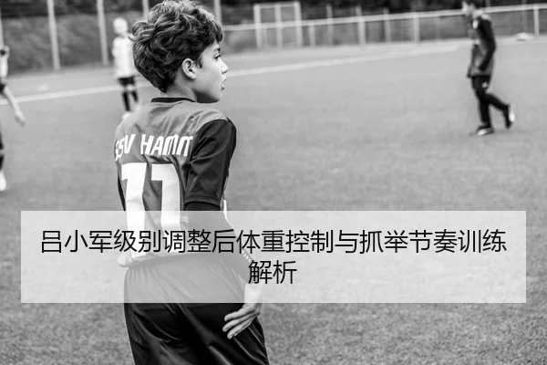 吕小军级别调整后体重控制与抓举节奏训练解析